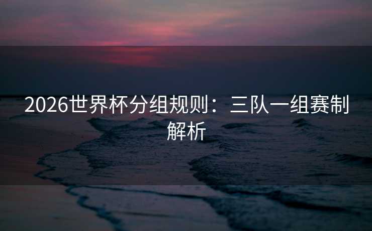 2026世界杯分组规则：三队一组赛制解析