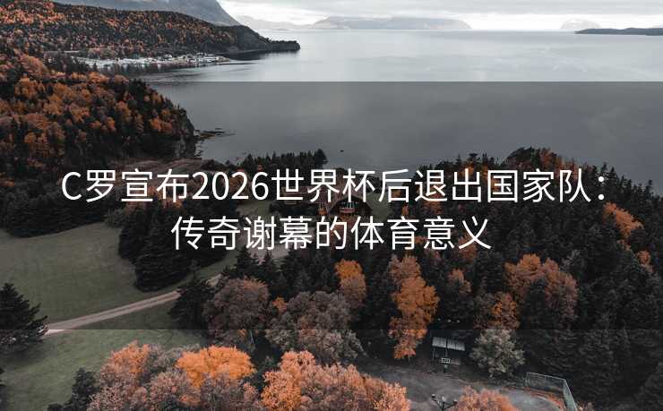 C罗宣布2026世界杯后退出国家队：传奇谢幕的体育意义