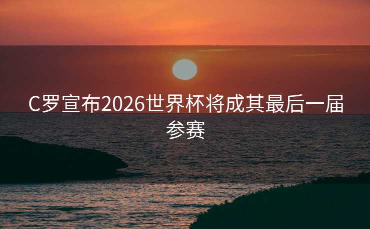 C罗宣布2026世界杯将成其最后一届参赛