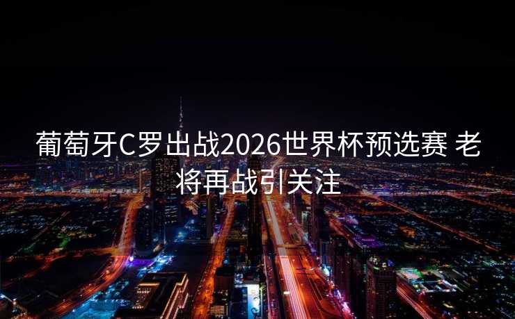 葡萄牙C罗出战2026世界杯预选赛 老将再战引关注