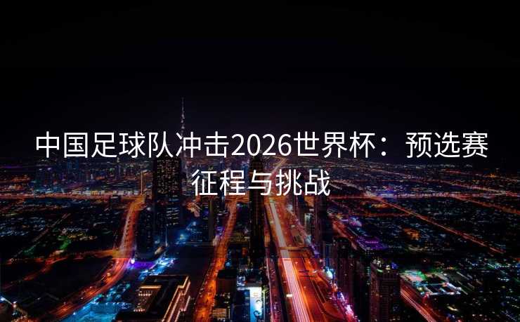 中国足球队冲击2026世界杯：预选赛征程与挑战