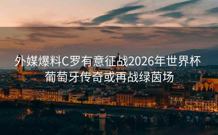 外媒爆料C罗有意征战2026年世界杯 葡萄牙传奇或再战绿茵场