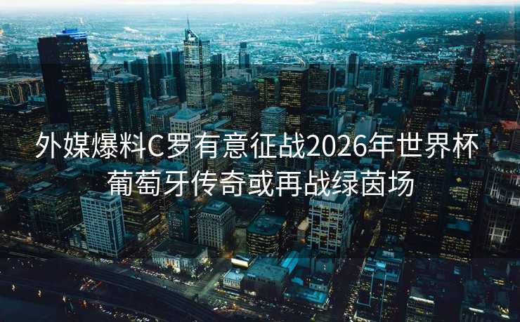 外媒爆料C罗有意征战2026年世界杯 葡萄牙传奇或再战绿茵场