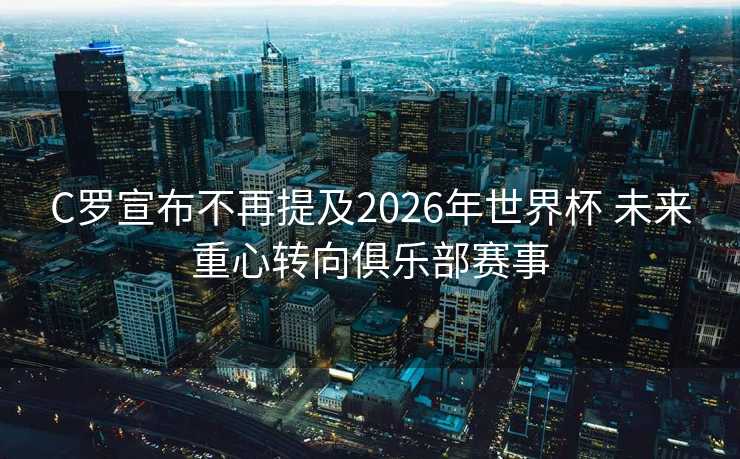 C罗宣布不再提及2026年世界杯 未来重心转向俱乐部赛事