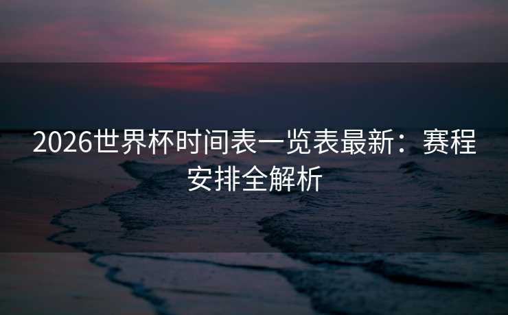 2026世界杯时间表一览表最新:赛程安排全解析 2026世界杯时间表一览表最新:赛程安排全解析
